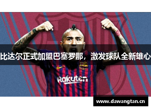 比达尔正式加盟巴塞罗那，激发球队全新雄心