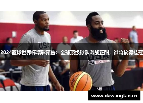 2024篮球世界杯精彩预告：全球顶级球队激战正酣，谁将摘得桂冠