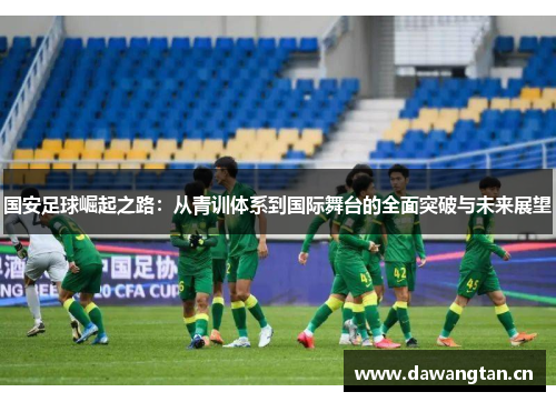 国安足球崛起之路：从青训体系到国际舞台的全面突破与未来展望