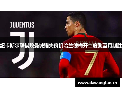 纽卡斯尔联惜败曼城错失良机哈兰德梅开二度助蓝月制胜