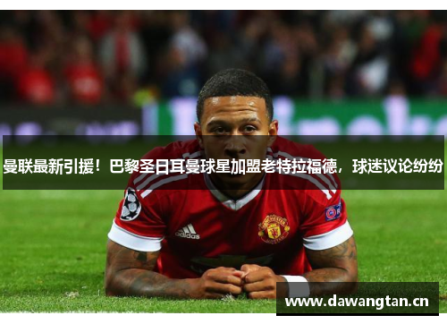 曼联最新引援！巴黎圣日耳曼球星加盟老特拉福德，球迷议论纷纷