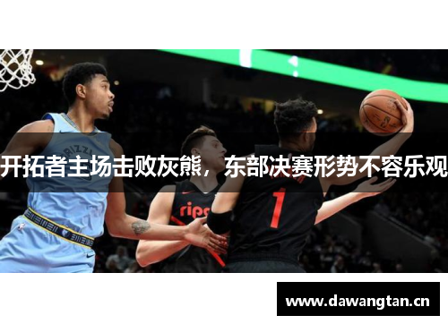 开拓者主场击败灰熊，东部决赛形势不容乐观