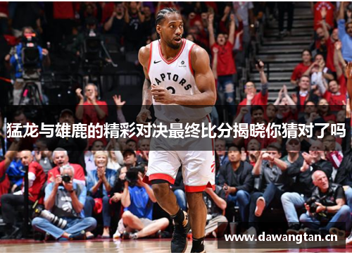 猛龙与雄鹿的精彩对决最终比分揭晓你猜对了吗