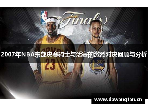 2007年NBA东部决赛骑士与活塞的激烈对决回顾与分析
