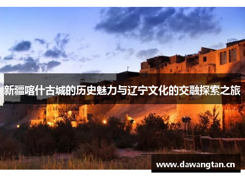 新疆喀什古城的历史魅力与辽宁文化的交融探索之旅